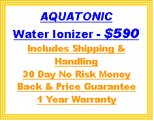 Text Box: AQUATONIC
Water Ionizer - $590
Includes Shipping & Handling
30 Day No Risk Money Back & Price Guarantee
1 Year Warranty
